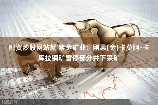 配资炒股网站就 紫金矿业：刚果(金)卡莫阿-卡库拉铜矿暂停部分井下采矿