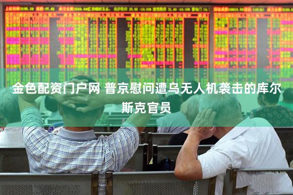 金色配资门户网 普京慰问遭乌无人机袭击的库尔斯克官员