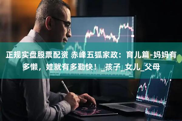 正规实盘股票配资 赤峰五狐家政：育儿篇-妈妈有多懒，娃就有多勤快！_孩子_女儿_父母