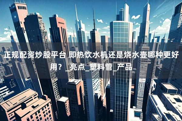 正规配资炒股平台 即热饮水机还是烧水壶哪种更好用？_亮点_塑料管_产品