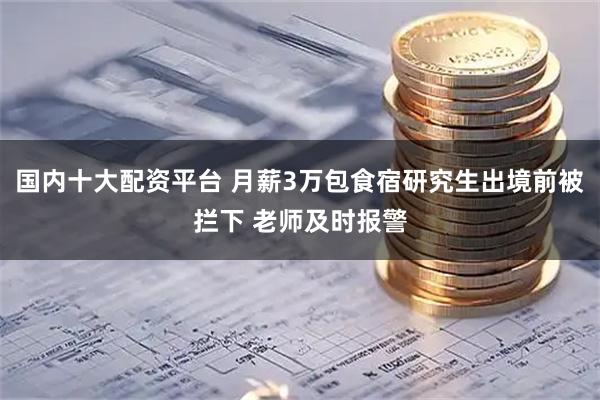 国内十大配资平台 月薪3万包食宿研究生出境前被拦下 老师及时报警