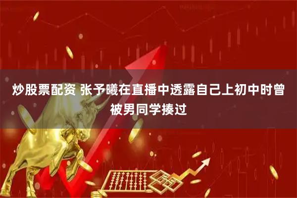 炒股票配资 张予曦在直播中透露自己上初中时曾被男同学揍过