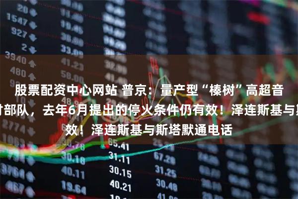 股票配资中心网站 普京：量产型“榛树”高超音速导弹已交付部队，去年6月提出的停火条件仍有效！泽连斯基与斯塔默通电话