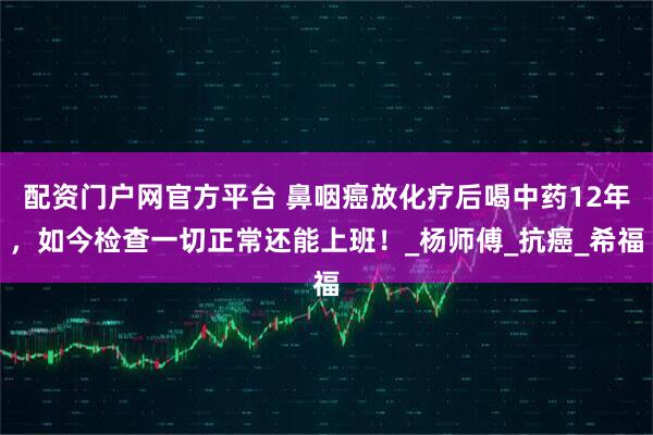 配资门户网官方平台 鼻咽癌放化疗后喝中药12年，如今检查一切正常还能上班！_杨师傅_抗癌_希福