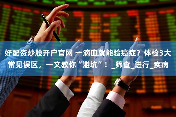 好配资炒股开户官网 一滴血就能验癌症？体检3大常见误区，一文教你“避坑”！_筛查_进行_疾病