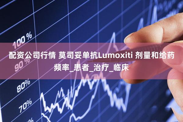 配资公司行情 莫司妥单抗Lumoxiti 剂量和给药频率_患者_治疗_临床