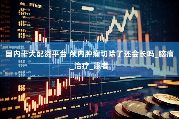 国内十大配资平台 颅内肿瘤切除了还会长吗_脑瘤_治疗_患者