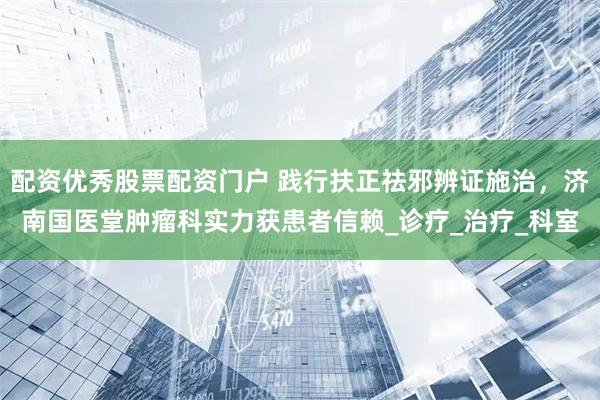 配资优秀股票配资门户 践行扶正祛邪辨证施治，济南国医堂肿瘤科实力获患者信赖_诊疗_治疗_科室