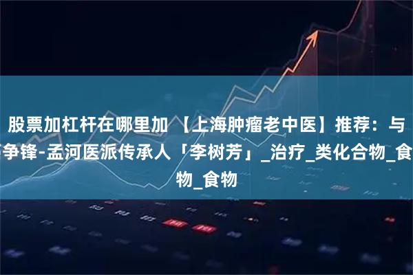 股票加杠杆在哪里加 【上海肿瘤老中医】推荐：与癌争锋-孟河医派传承人「李树芳」_治疗_类化合物_食物