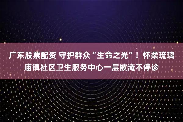 广东股票配资 守护群众“生命之光”！怀柔琉璃庙镇社区卫生服务中心一层被淹不停诊