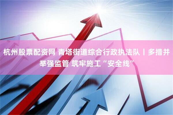 杭州股票配资网 青塔街道综合行政执法队丨多措并举强监管 筑牢施工“安全线”