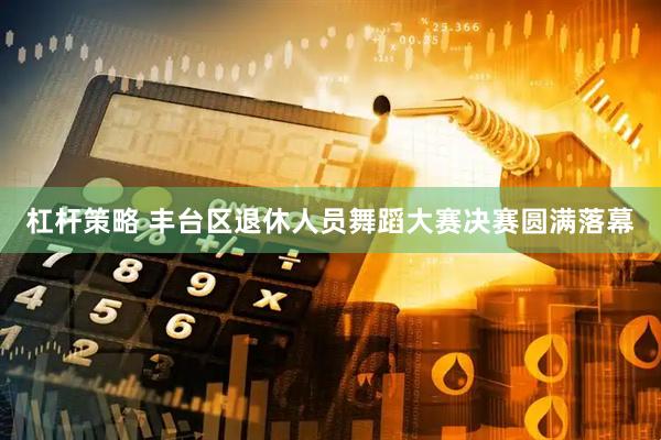 杠杆策略 丰台区退休人员舞蹈大赛决赛圆满落幕