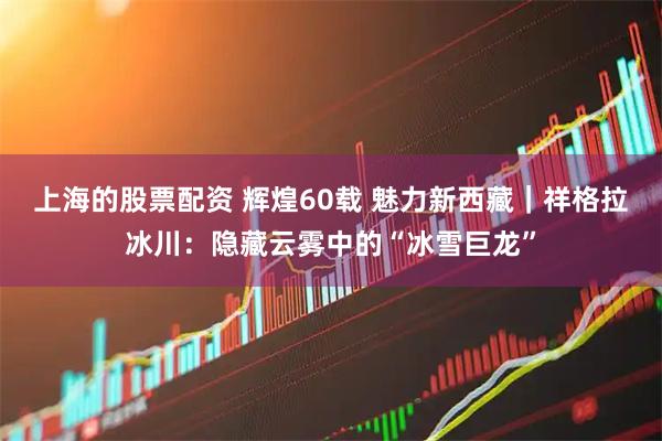 上海的股票配资 辉煌60载 魅力新西藏｜祥格拉冰川：隐藏云雾中的“冰雪巨龙”