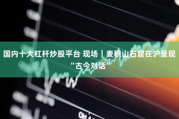 国内十大杠杆炒股平台 现场｜麦积山石窟在沪呈现“古今对话”