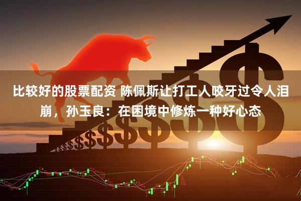 比较好的股票配资 陈佩斯让打工人咬牙过令人泪崩，孙玉良：在困境中修炼一种好心态