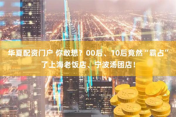 华夏配资门户 你敢想？00后、10后竟然“霸占”了上海老饭店、宁波汤团店！