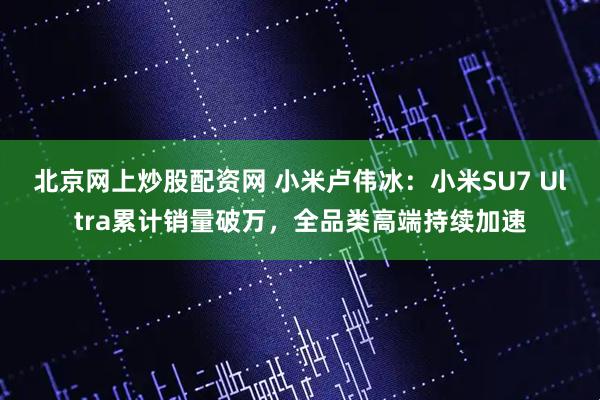北京网上炒股配资网 小米卢伟冰：小米SU7 Ultra累计销量破万，全品类高端持续加速