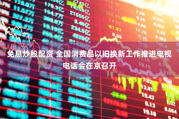 免息炒股配资 全国消费品以旧换新工作推进电视电话会在京召开