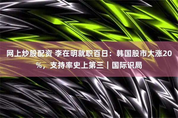 网上炒股配资 李在明就职百日：韩国股市大涨20%，支持率史上第三｜国际识局