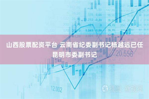 山西股票配资平台 云南省纪委副书记杨越远已任昆明市委副书记