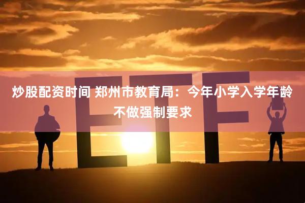 炒股配资时间 郑州市教育局：今年小学入学年龄不做强制要求