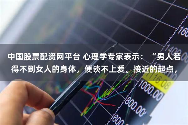 中国股票配资网平台 心理学专家表示： “男人若得不到女人的身体，便谈不上爱。接近的起点，